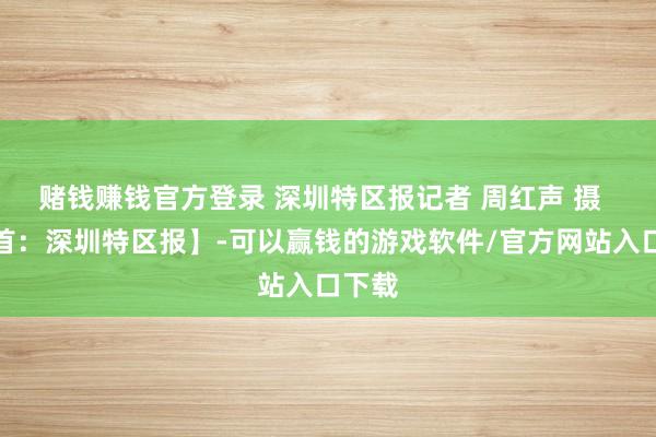 赌钱赚钱官方登录 深圳特区报记者 周红声 摄 【开首:深圳特区报】-可以赢钱的游戏软件/官方网站入口下载