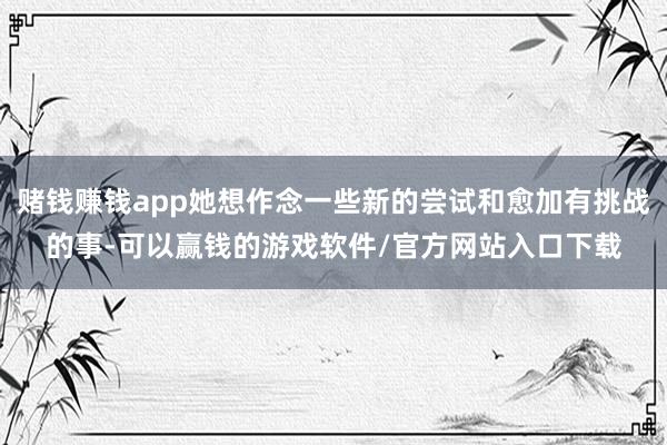赌钱赚钱app她想作念一些新的尝试和愈加有挑战的事-可以赢钱的游戏软件/官方网站入口下载