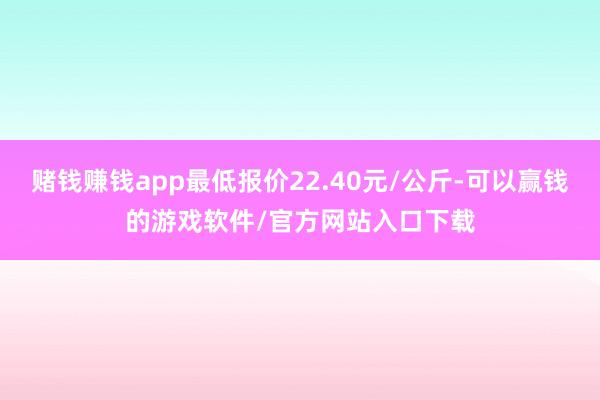 赌钱赚钱app最低报价22.40元/公斤-可以赢钱的游戏软件/官方网站入口下载