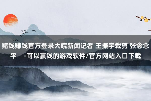 赌钱赚钱官方登录大皖新闻记者 王振宇裁剪 张念念平 -可以赢钱的游戏软件/官方网站入口下载