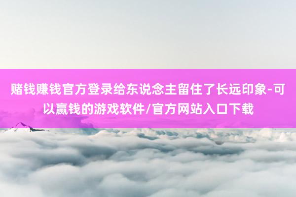 赌钱赚钱官方登录给东说念主留住了长远印象-可以赢钱的游戏软件/官方网站入口下载