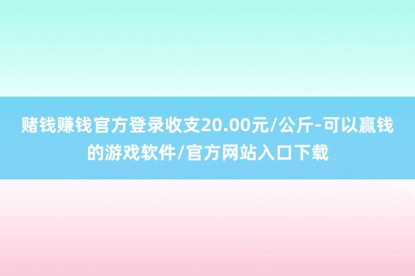 赌钱赚钱官方登录收支20.00元/公斤-可以赢钱的游戏软件/官方网站入口下载