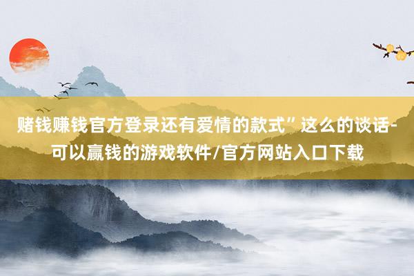 赌钱赚钱官方登录还有爱情的款式”这么的谈话-可以赢钱的游戏软件/官方网站入口下载