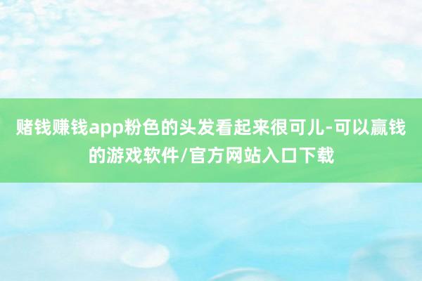 赌钱赚钱app粉色的头发看起来很可儿-可以赢钱的游戏软件/官方网站入口下载