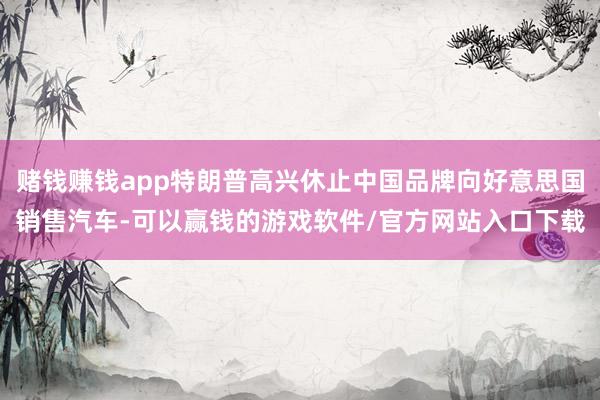 赌钱赚钱app特朗普高兴休止中国品牌向好意思国销售汽车-可以赢钱的游戏软件/官方网站入口下载