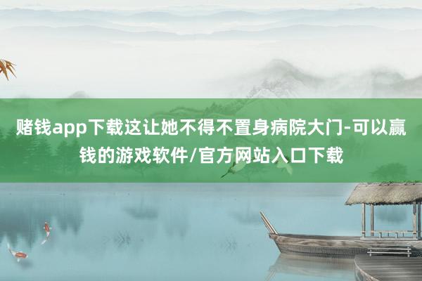 赌钱app下载这让她不得不置身病院大门-可以赢钱的游戏软件/官方网站入口下载