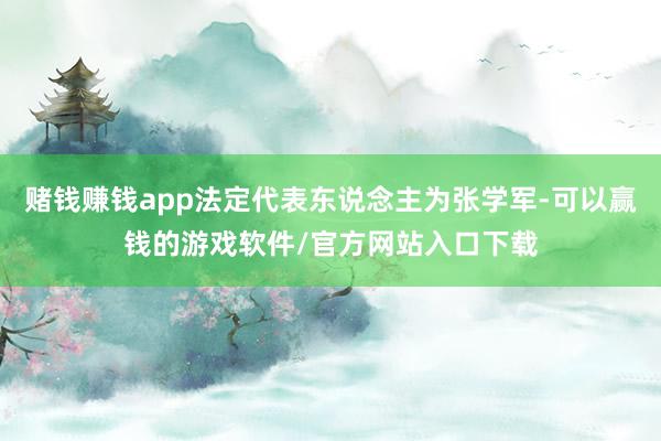 赌钱赚钱app法定代表东说念主为张学军-可以赢钱的游戏软件/官方网站入口下载