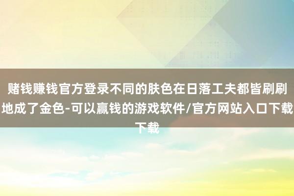 赌钱赚钱官方登录不同的肤色在日落工夫都皆刷刷地成了金色-可以赢钱的游戏软件/官方网站入口下载