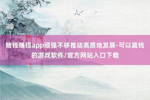 赌钱赚钱app顽强不移推动高质地发展-可以赢钱的游戏软件/官方网站入口下载