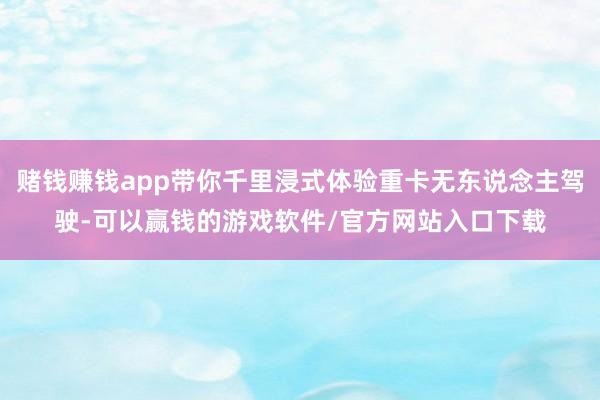 赌钱赚钱app带你千里浸式体验重卡无东说念主驾驶-可以赢钱的游戏软件/官方网站入口下载