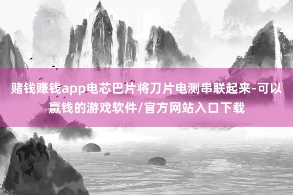 赌钱赚钱app电芯巴片将刀片电测串联起来-可以赢钱的游戏软件/官方网站入口下载