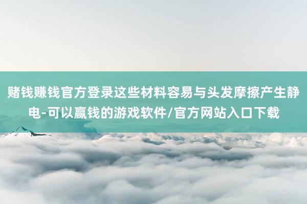 赌钱赚钱官方登录这些材料容易与头发摩擦产生静电-可以赢钱的游戏软件/官方网站入口下载