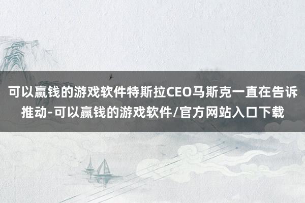 可以赢钱的游戏软件特斯拉CEO马斯克一直在告诉推动-可以赢钱的游戏软件/官方网站入口下载