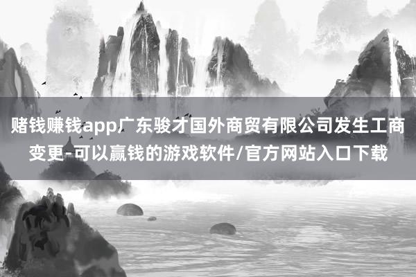 赌钱赚钱app广东骏才国外商贸有限公司发生工商变更-可以赢钱的游戏软件/官方网站入口下载