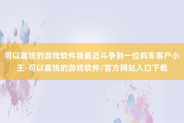 可以赢钱的游戏软件我最近斗争到一位购车客户小王-可以赢钱的游戏软件/官方网站入口下载