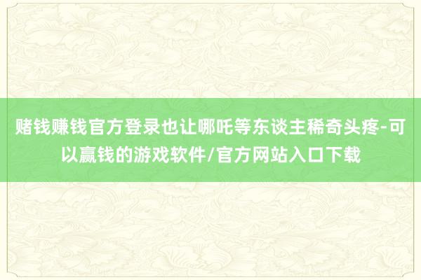 赌钱赚钱官方登录也让哪吒等东谈主稀奇头疼-可以赢钱的游戏软件/官方网站入口下载