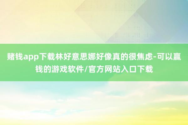 赌钱app下载林好意思娜好像真的很焦虑-可以赢钱的游戏软件/官方网站入口下载