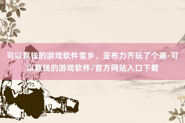 可以赢钱的游戏软件雪乡、亚布力齐玩了个遍-可以赢钱的游戏软件/官方网站入口下载