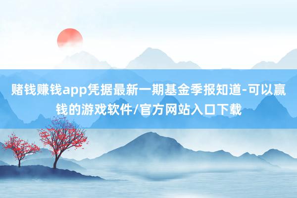 赌钱赚钱app凭据最新一期基金季报知道-可以赢钱的游戏软件/官方网站入口下载
