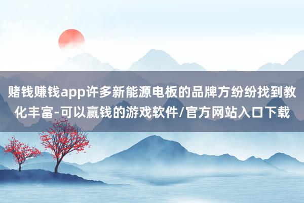 赌钱赚钱app许多新能源电板的品牌方纷纷找到教化丰富-可以赢钱的游戏软件/官方网站入口下载