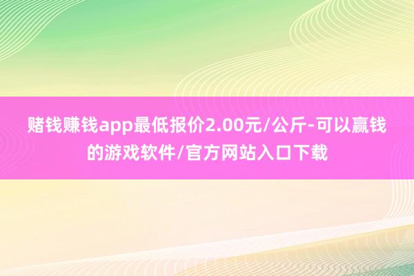 赌钱赚钱app最低报价2.00元/公斤-可以赢钱的游戏软件/官方网站入口下载