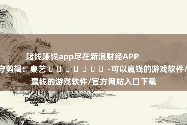 赌钱赚钱app尽在新浪财经APP            						职守剪辑：秦艺 							-可以赢钱的游戏软件/官方网站入口下载