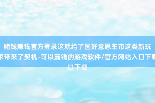 赌钱赚钱官方登录这就给了国好意思车市这类新玩家带来了契机-可以赢钱的游戏软件/官方网站入口下载