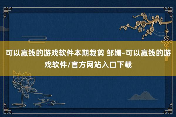 可以赢钱的游戏软件本期裁剪 邹姗-可以赢钱的游戏软件/官方网站入口下载