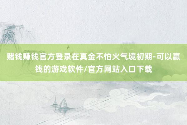 赌钱赚钱官方登录在真金不怕火气境初期-可以赢钱的游戏软件/官方网站入口下载