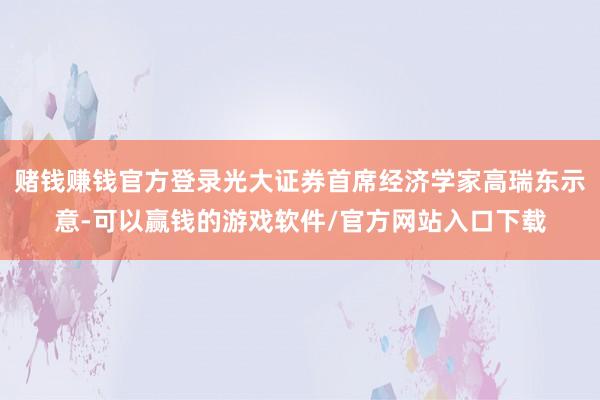 赌钱赚钱官方登录光大证券首席经济学家高瑞东示意-可以赢钱的游戏软件/官方网站入口下载