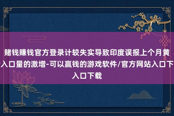 赌钱赚钱官方登录计较失实导致印度误报上个月黄金入口量的激增-可以赢钱的游戏软件/官方网站入口下载