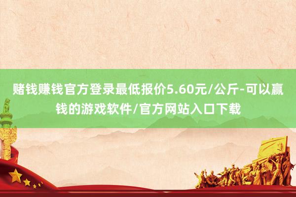 赌钱赚钱官方登录最低报价5.60元/公斤-可以赢钱的游戏软件/官方网站入口下载