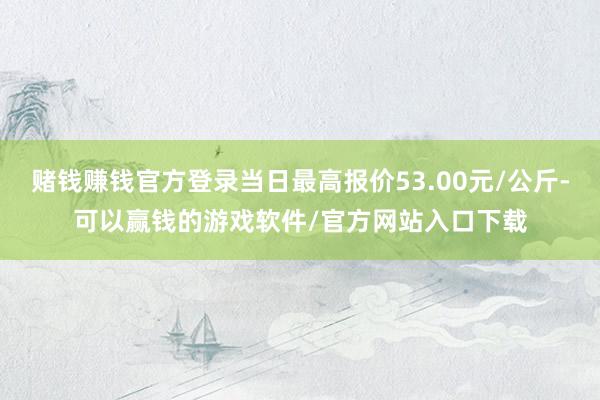赌钱赚钱官方登录当日最高报价53.00元/公斤-可以赢钱的游戏软件/官方网站入口下载