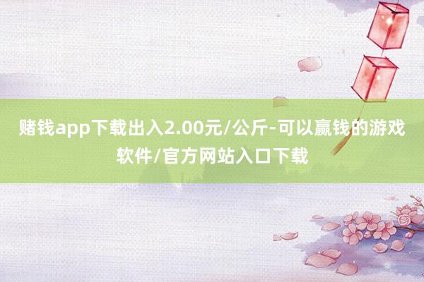 赌钱app下载出入2.00元/公斤-可以赢钱的游戏软件/官方网站入口下载