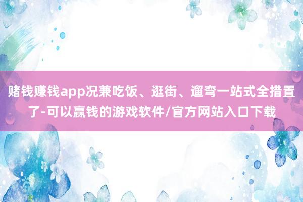 赌钱赚钱app况兼吃饭、逛街、遛弯一站式全措置了-可以赢钱的游戏软件/官方网站入口下载