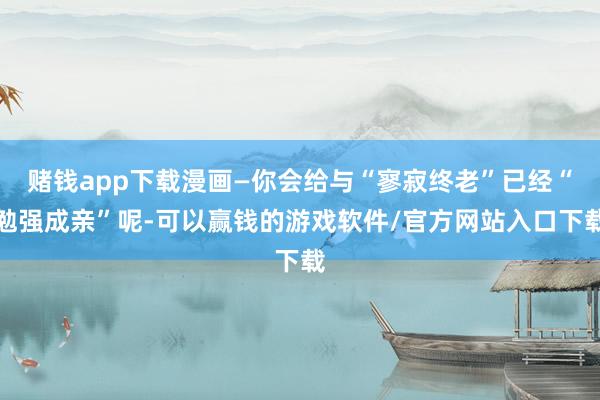 赌钱app下载漫画—你会给与“寥寂终老”已经“勉强成亲”呢-可以赢钱的游戏软件/官方网站入口下载