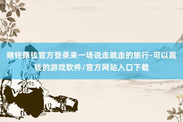 赌钱赚钱官方登录来一场说走就走的旅行-可以赢钱的游戏软件/官方网站入口下载