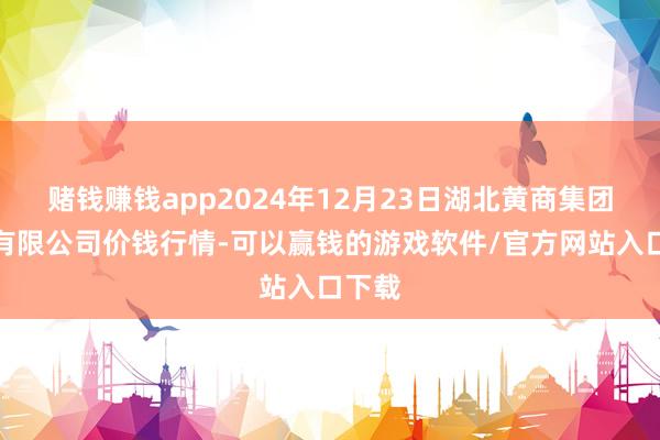 赌钱赚钱app2024年12月23日湖北黄商集团股份有限公司价钱行情-可以赢钱的游戏软件/官方网站入口下载