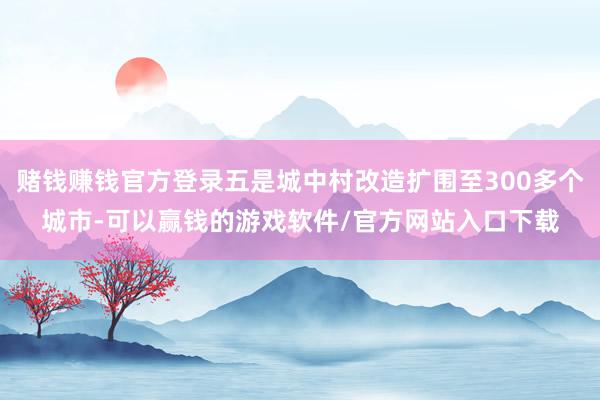 赌钱赚钱官方登录五是城中村改造扩围至300多个城市-可以赢钱的游戏软件/官方网站入口下载