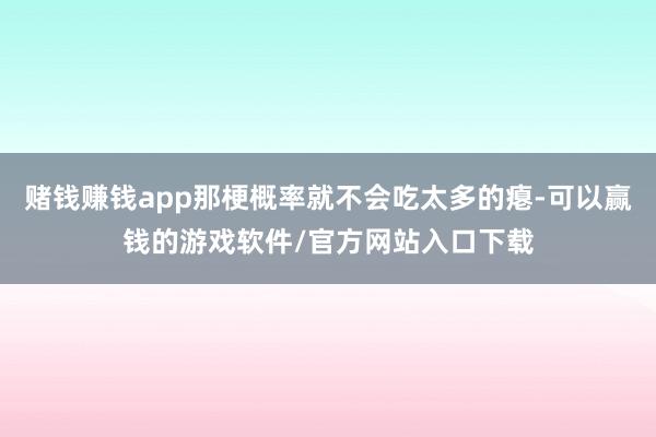 赌钱赚钱app那梗概率就不会吃太多的瘪-可以赢钱的游戏软件/官方网站入口下载