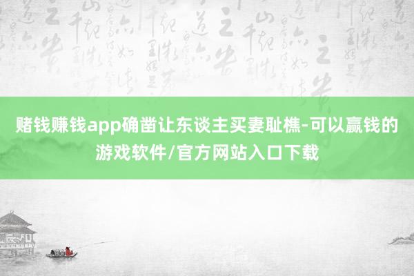 赌钱赚钱app确凿让东谈主买妻耻樵-可以赢钱的游戏软件/官方网站入口下载