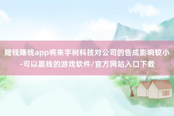 赌钱赚钱app将来宇树科技对公司的告成影响较小-可以赢钱的游戏软件/官方网站入口下载