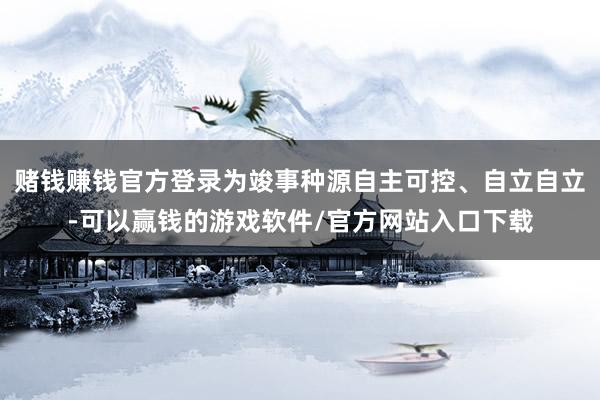 赌钱赚钱官方登录为竣事种源自主可控、自立自立-可以赢钱的游戏软件/官方网站入口下载
