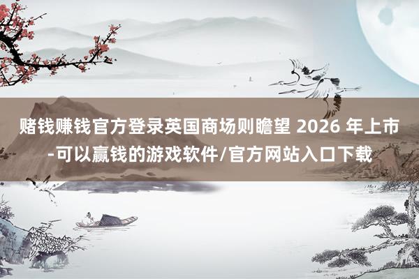 赌钱赚钱官方登录英国商场则瞻望 2026 年上市-可以赢钱的游戏软件/官方网站入口下载