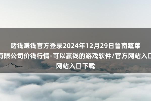 赌钱赚钱官方登录2024年12月29日鲁南蔬菜产业有限公司价钱行情-可以赢钱的游戏软件/官方网站入口下载