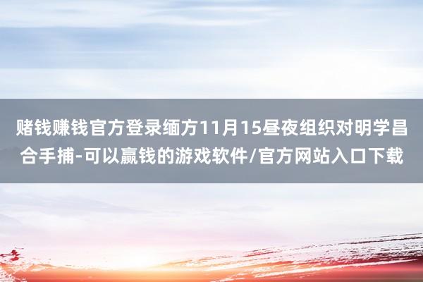 赌钱赚钱官方登录缅方11月15昼夜组织对明学昌合手捕-可以赢钱的游戏软件/官方网站入口下载