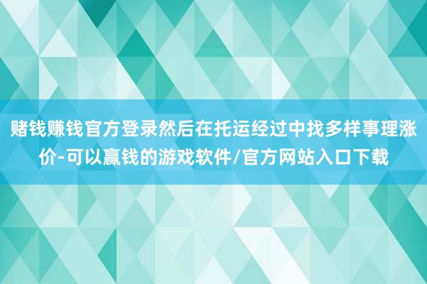 赌钱赚钱官方登录然后在托运经过中找多样事理涨价-可以赢钱的游戏软件/官方网站入口下载
