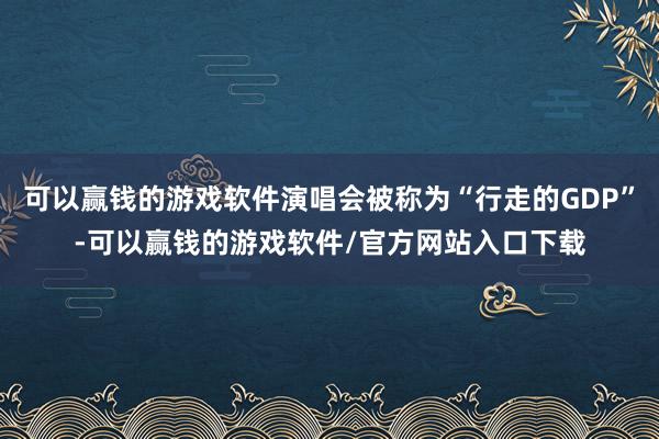 可以赢钱的游戏软件演唱会被称为“行走的GDP”-可以赢钱的游戏软件/官方网站入口下载