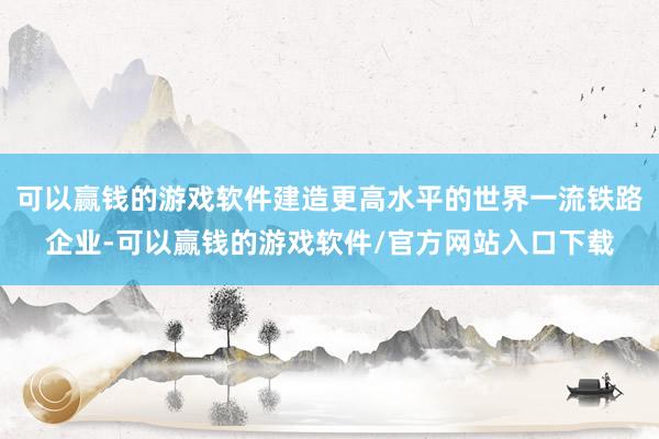 可以赢钱的游戏软件建造更高水平的世界一流铁路企业-可以赢钱的游戏软件/官方网站入口下载