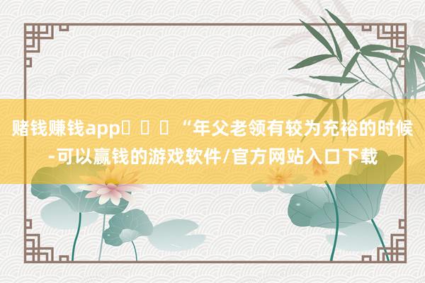 赌钱赚钱app‌  “年父老领有较为充裕的时候-可以赢钱的游戏软件/官方网站入口下载
